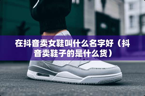 在抖音卖女鞋叫什么名字好（抖音卖鞋子的是什么货）