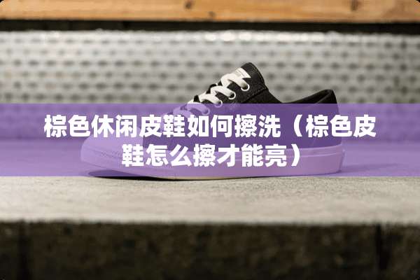 棕色休闲皮鞋如何擦洗（棕色皮鞋怎么擦才能亮）