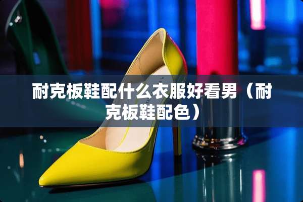 耐克板鞋配什么衣服好看男（耐克板鞋配色）
