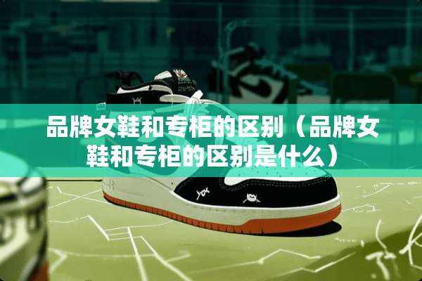 品牌女鞋和专柜的区别（品牌女鞋和专柜的区别是什么）