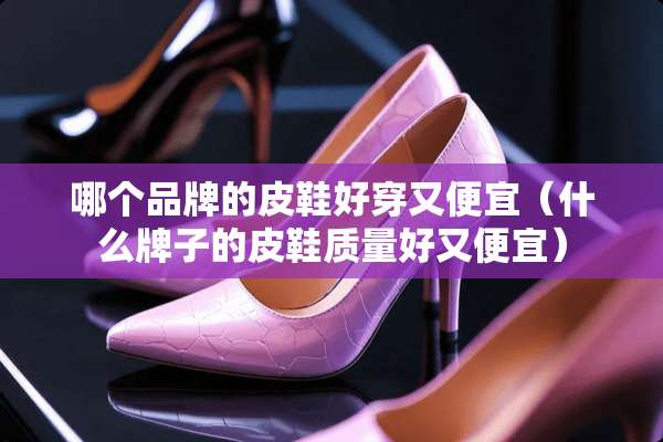 哪个品牌的皮鞋好穿又便宜（什么牌子的皮鞋质量好又便宜）