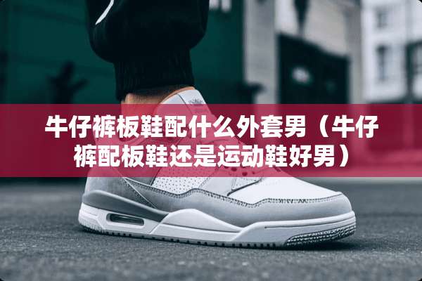 牛仔裤板鞋配什么外套男（牛仔裤配板鞋还是运动鞋好男）