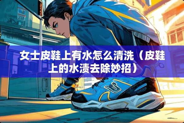 女士皮鞋上有水怎么清洗（皮鞋上的水渍去除妙招）