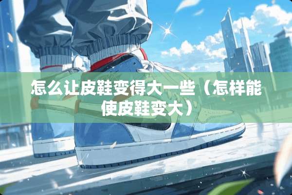 怎么让皮鞋变得大一些（怎样能使皮鞋变大）