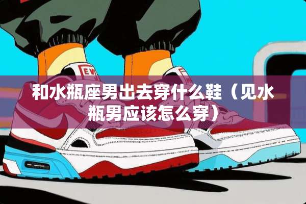 和水瓶座男出去穿什么鞋（见水瓶男应该怎么穿）