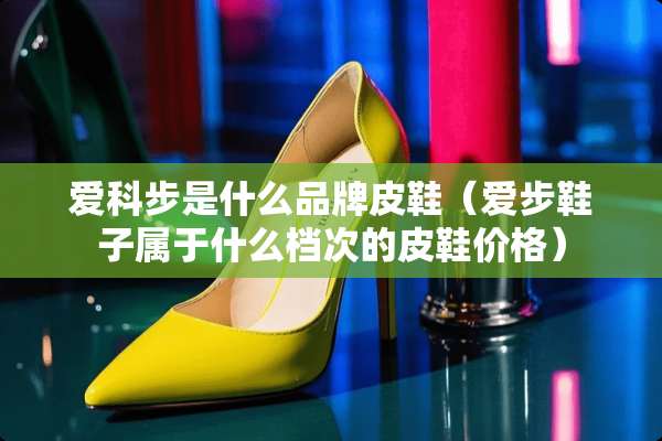 爱科步是什么品牌皮鞋（爱步鞋子属于什么档次的皮鞋价格）