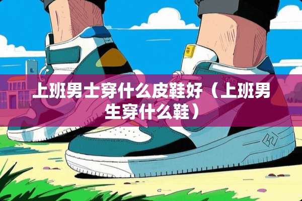 上班男士穿什么皮鞋好（上班男生穿什么鞋）