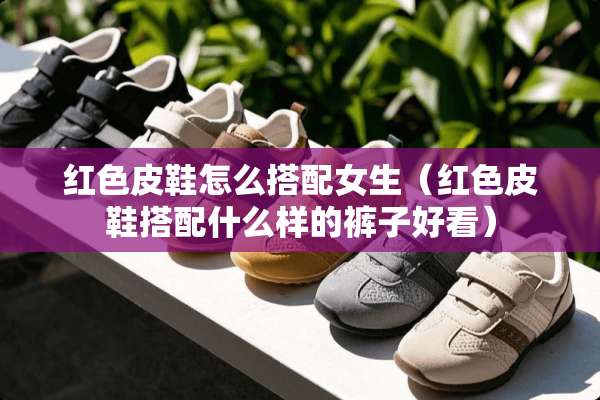 红色皮鞋怎么搭配女生（红色皮鞋搭配什么样的裤子好看）