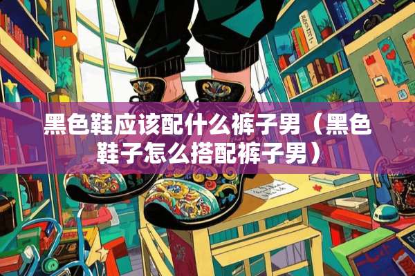 黑色鞋应该配什么裤子男（黑色鞋子怎么搭配裤子男）