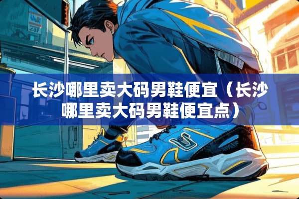 长沙哪里卖大码男鞋便宜（长沙哪里卖大码男鞋便宜点）