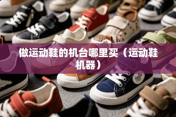 做运动鞋的机台哪里买（运动鞋机器）