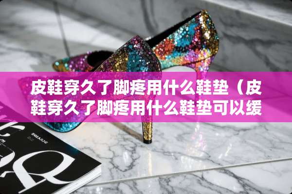 皮鞋穿久了脚疼用什么鞋垫（皮鞋穿久了脚疼用什么鞋垫可以缓解）