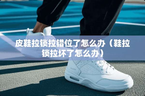 皮鞋拉锁拉错位了怎么办（鞋拉锁拉坏了怎么办）