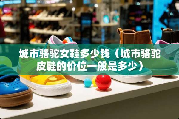 城市骆驼女鞋多少钱（城市骆驼皮鞋的价位一般是多少）