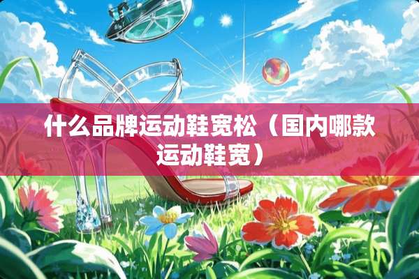 什么品牌运动鞋宽松（国内哪款运动鞋宽）
