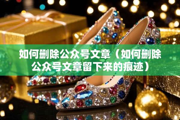 如何删除公众号文章（如何删除公众号文章留下来的痕迹）