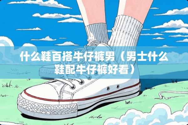 什么鞋百搭牛仔裤男（男士什么鞋配牛仔裤好看）