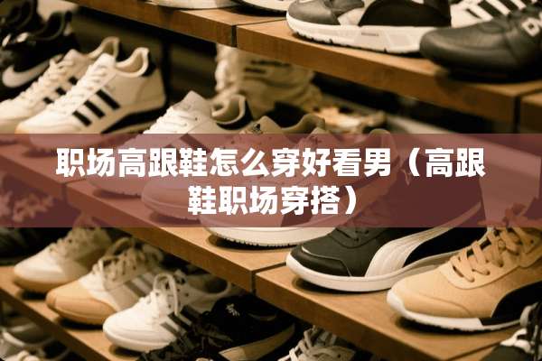 职场高跟鞋怎么穿好看男（高跟鞋职场穿搭）