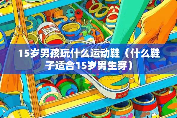 15岁男孩玩什么运动鞋（什么鞋子适合15岁男生穿）