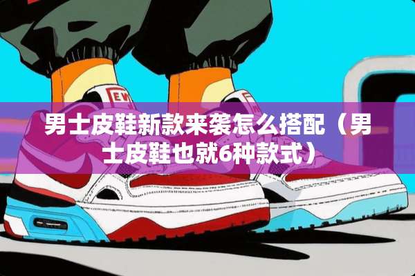 男士皮鞋新款来袭怎么搭配（男士皮鞋也就6种款式）