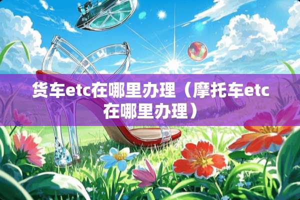 货车etc在哪里办理（摩托车etc在哪里办理）