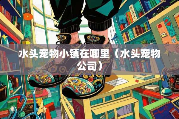 水头宠物小镇在哪里（水头宠物公司）