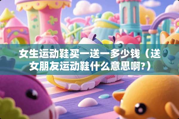 女生运动鞋买一送一多少钱（送女朋友运动鞋什么意思啊?）