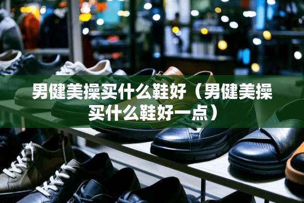 男健美操买什么鞋好（男健美操买什么鞋好一点）
