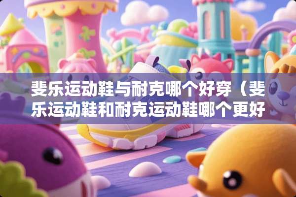 斐乐运动鞋与耐克哪个好穿（斐乐运动鞋和耐克运动鞋哪个更好）