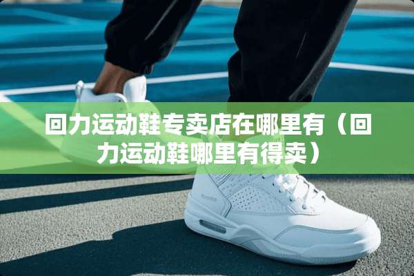 回力运动鞋专卖店在哪里有（回力运动鞋哪里有得卖）