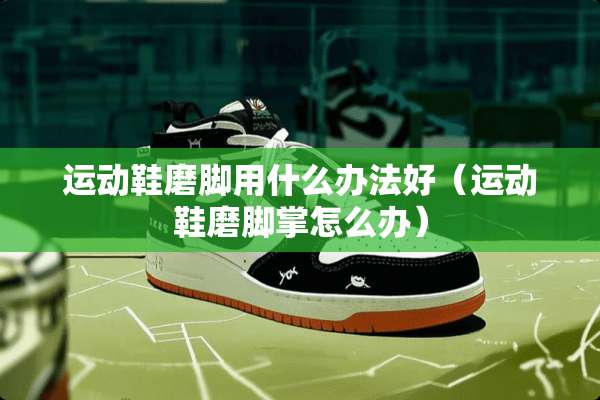 运动鞋磨脚用什么办法好（运动鞋磨脚掌怎么办）
