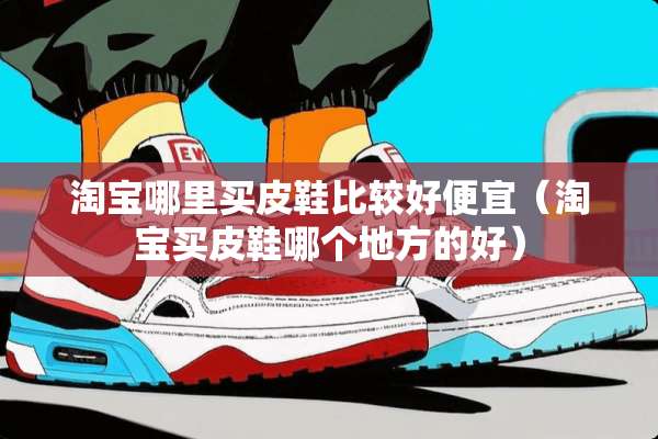 淘宝哪里买皮鞋比较好便宜（淘宝买皮鞋哪个地方的好）