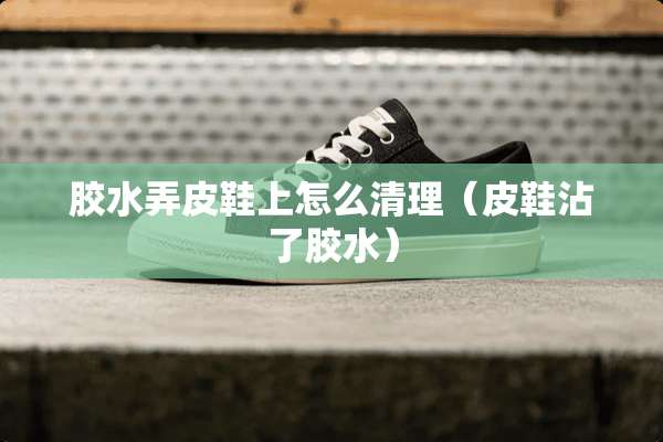 胶水弄皮鞋上怎么清理（皮鞋沾了胶水）