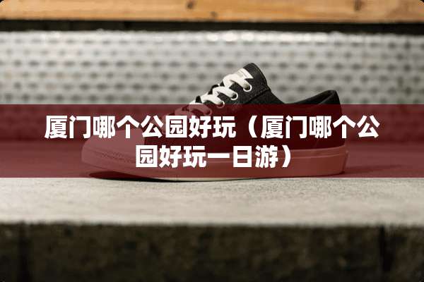 厦门哪个公园好玩（厦门哪个公园好玩一日游）