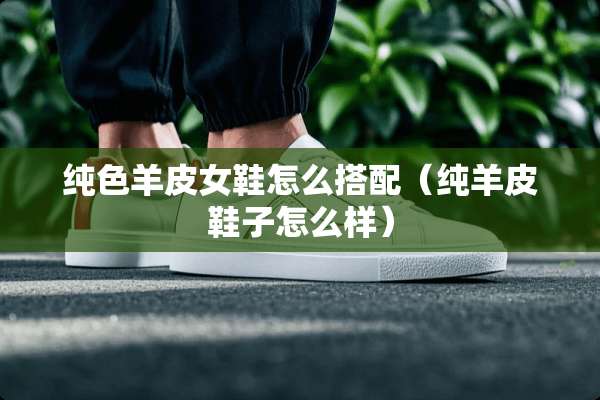 纯色羊皮女鞋怎么搭配（纯羊皮鞋子怎么样）