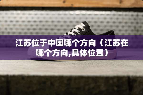江苏位于中国哪个方向（江苏在哪个方向,具**置）