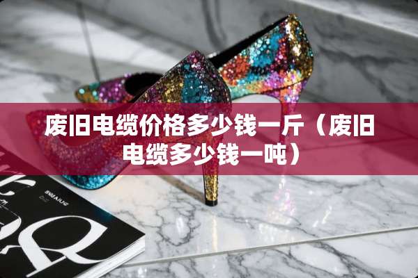 废旧电缆价格多少钱一斤（废旧电缆多少钱一吨）