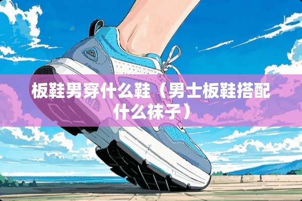板鞋男穿什么鞋（男士板鞋搭配什么袜子）