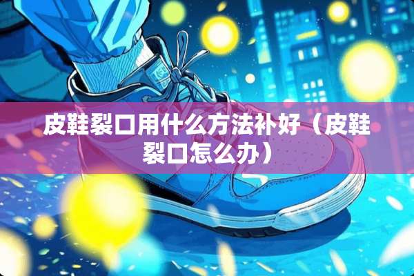 皮鞋裂口用什么方法补好（皮鞋裂口怎么办）