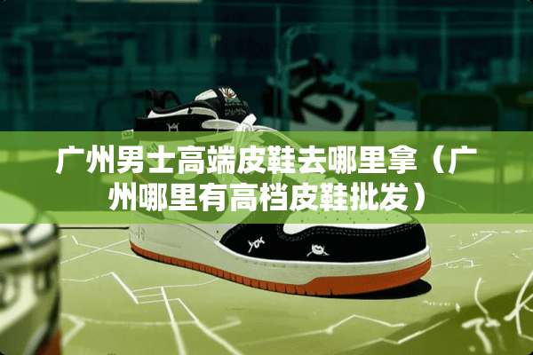 广州男士高端皮鞋去哪里拿（广州哪里有高档皮鞋批发）
