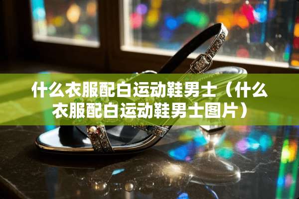 什么衣服配白运动鞋男士（什么衣服配白运动鞋男士图片）