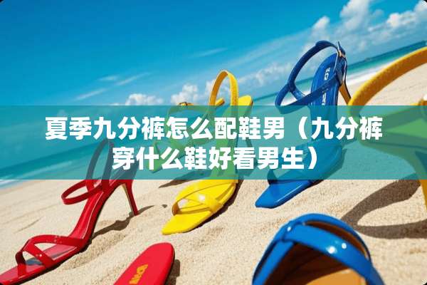 夏季九分裤怎么配鞋男（九分裤穿什么鞋好看男生）