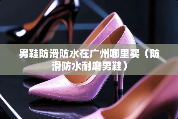 男鞋防滑防水在广州哪里买（防滑防水耐磨男鞋）