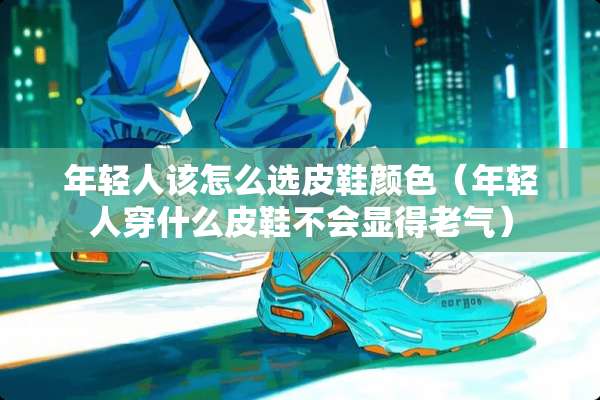 年轻人该怎么选皮鞋颜色（年轻人穿什么皮鞋不会显得老气）