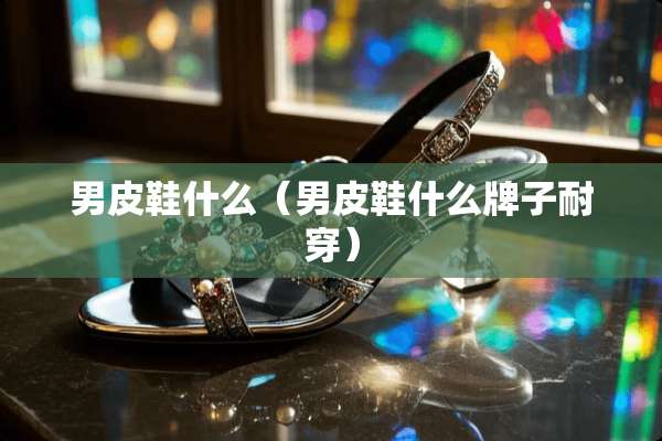 男皮鞋什么（男皮鞋什么牌子耐穿）