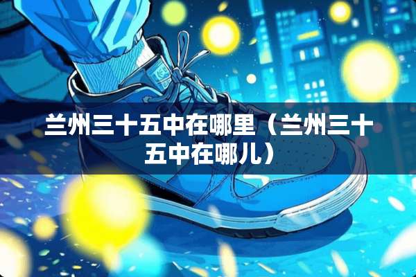 兰州三十五中在哪里（兰州三十五中在哪儿）
