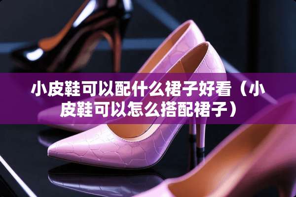 小皮鞋可以配什么裙子好看（小皮鞋可以怎么搭配裙子）
