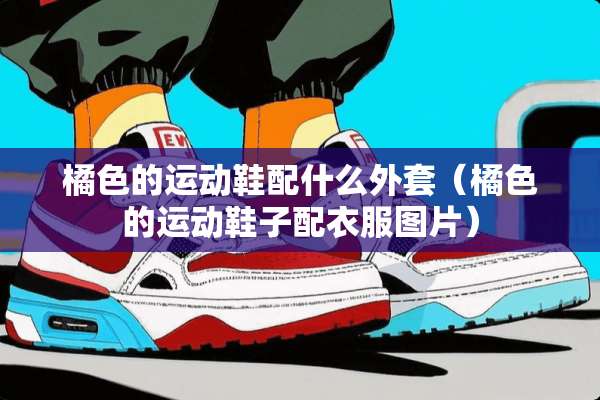 橘色的运动鞋配什么外套（橘色的运动鞋子配衣服图片）
