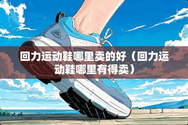 回力运动鞋哪里卖的好（回力运动鞋哪里有得卖）