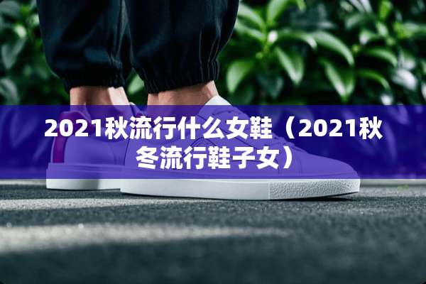 2021秋流行什么女鞋（2021秋冬流行鞋子女）